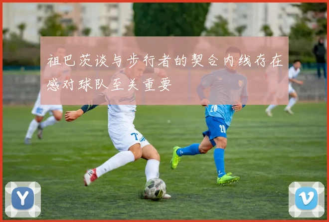 祖巴茨谈与步行者的契合内线存在感对球队至关重要