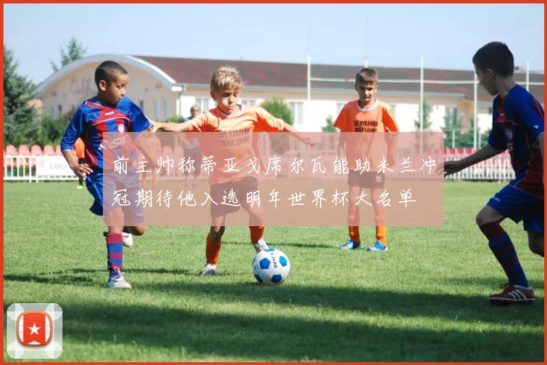 前主帅称蒂亚戈席尔瓦能助米兰冲冠期待他入选明年世界杯大名单