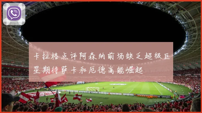 卡拉格点评阿森纳前场缺乏超级巨星期待萨卡和厄德高能崛起