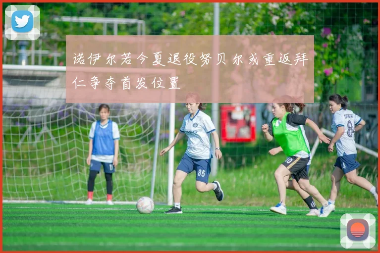 诺伊尔若今夏退役努贝尔或重返拜仁争夺首发位置