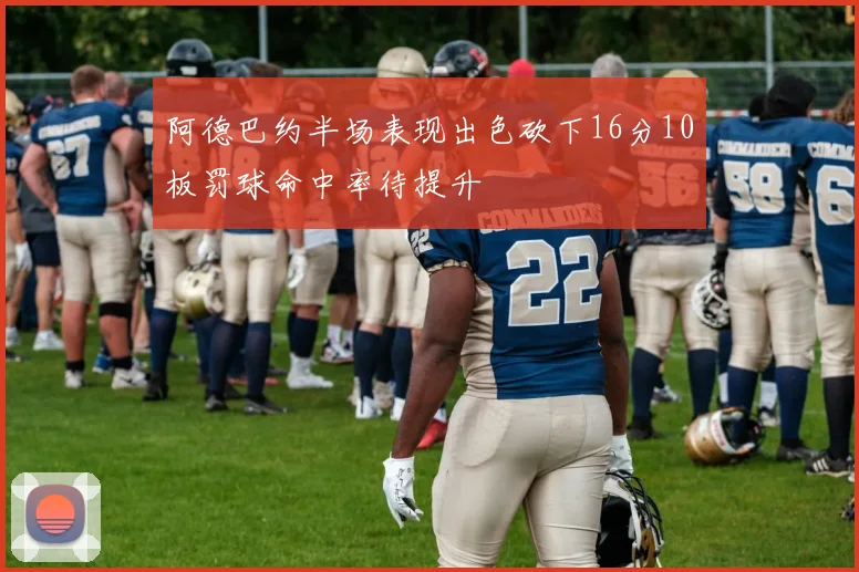 阿德巴约半场表现出色砍下16分10板罚球命中率待提升