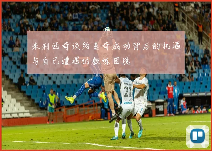 米利西奇谈约基奇成功背后的机遇与自己遭遇的教练困境