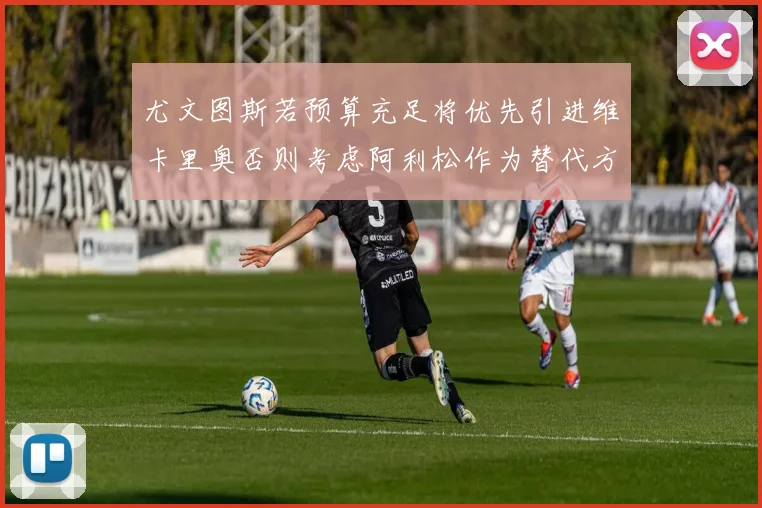 尤文图斯若预算充足将优先引进维卡里奥否则考虑阿利松作为替代方案