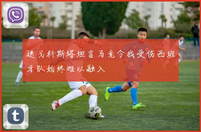 迭戈科斯塔坦言马竞令我受伤西班牙队始终难以融入