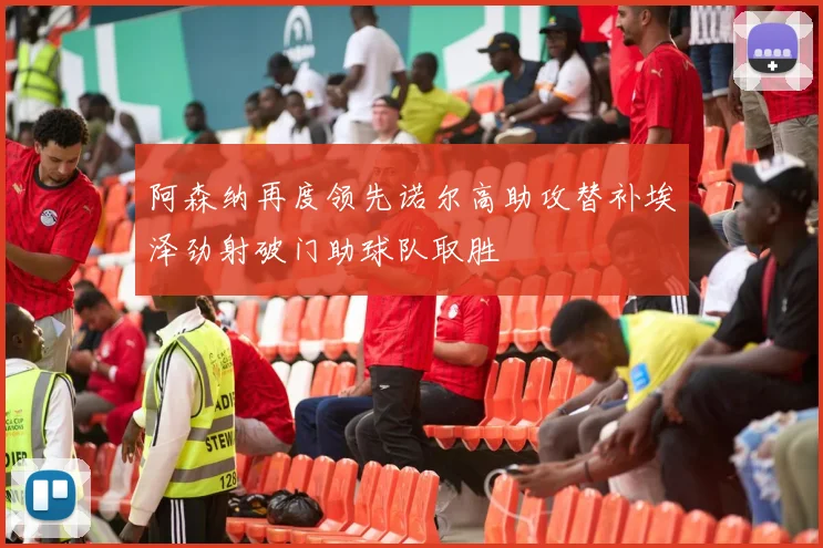 阿森纳再度领先诺尔高助攻替补埃泽劲射破门助球队取胜