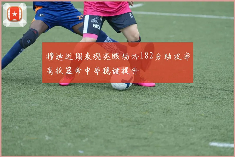 穆迪近期表现亮眼场均182分助攻率高投篮命中率稳健提升