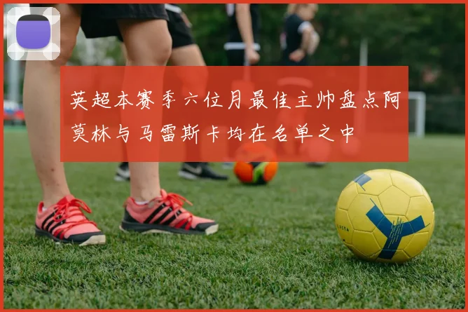 英超本赛季六位月最佳主帅盘点阿莫林与马雷斯卡均在名单之中