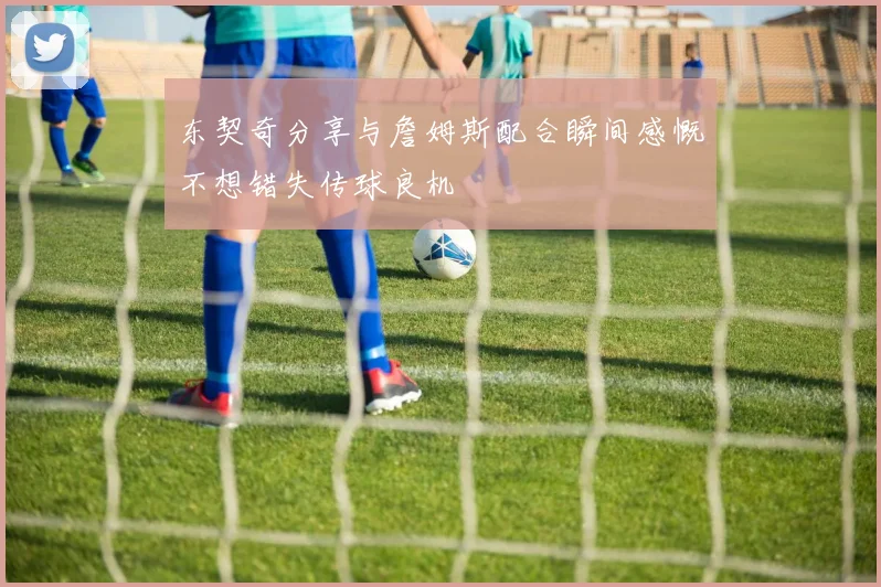 东契奇分享与詹姆斯配合瞬间感慨不想错失传球良机