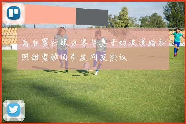 高准翼社媒分享与妻子的浪漫婚纱照甜蜜瞬间引发网友热议