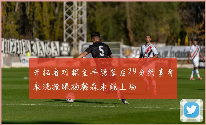 开拓者对掘金半场落后29分约基奇表现抢眼杨瀚森未能上场