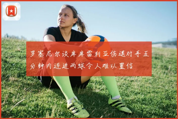 罗塞尼尔谈库库雷利亚伤退对手五分钟内连进两球令人难以置信