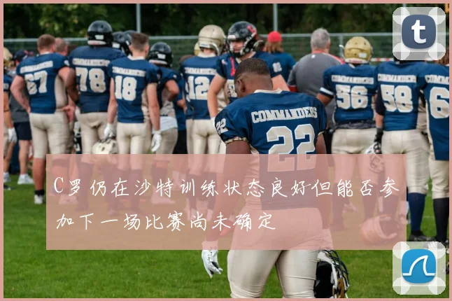 C罗仍在沙特训练状态良好但能否参加下一场比赛尚未确定