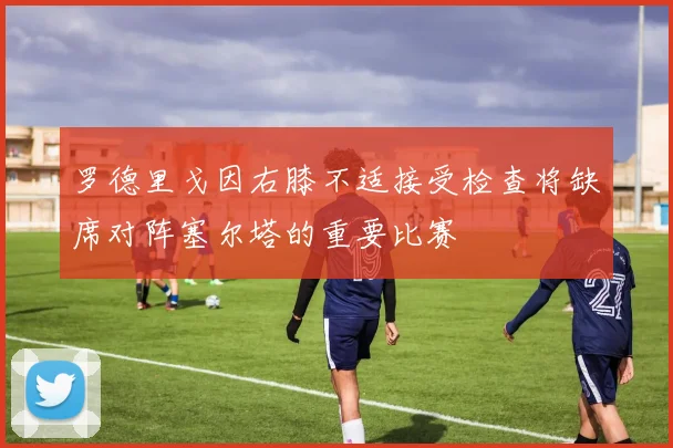 罗德里戈因右膝不适接受检查将缺席对阵塞尔塔的重要比赛