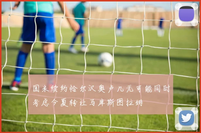 国米续约恰尔汉奥卢几无可能同时考虑今夏转让马库斯图拉姆
