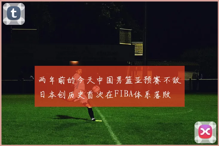 两年前的今天中国男篮亚预赛不敌日本创历史首次在FIBA体系落败