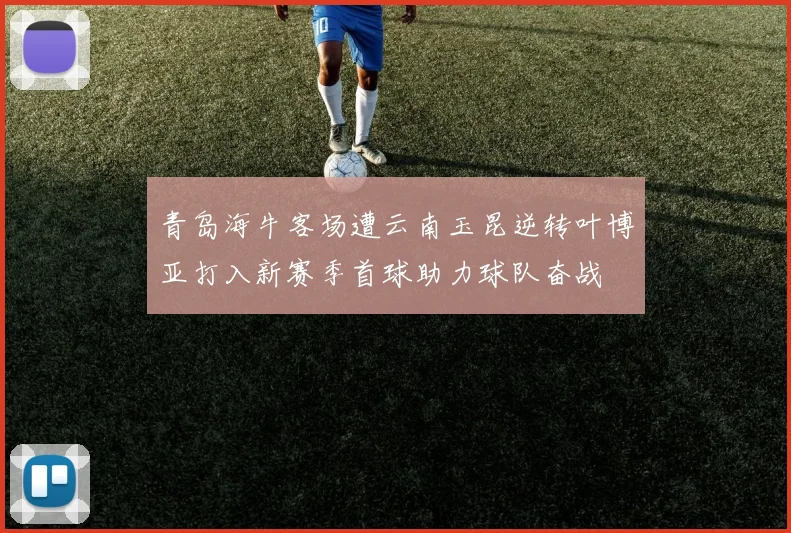 青岛海牛客场遭云南玉昆逆转叶博亚打入新赛季首球助力球队奋战
