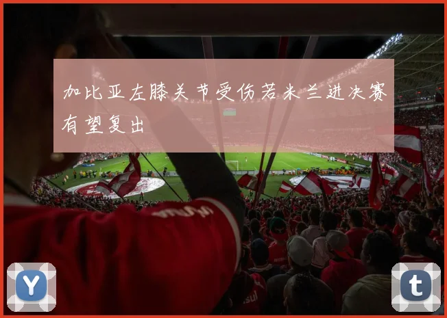 加比亚左膝关节受伤若米兰进决赛有望复出