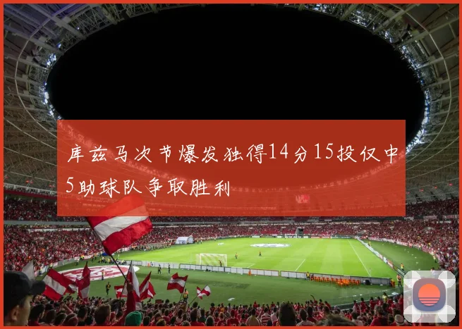 库兹马次节爆发独得14分15投仅中5助球队争取胜利