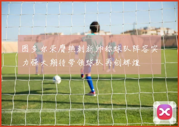 图多尔荣膺热刺新帅称球队阵容实力强大期待带领球队再创辉煌