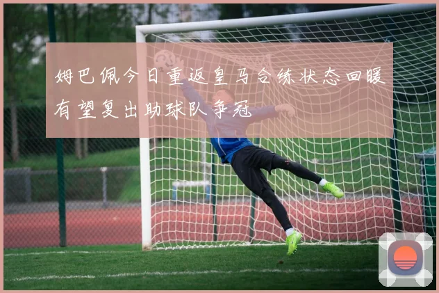 姆巴佩今日重返皇马合练状态回暖有望复出助球队争冠