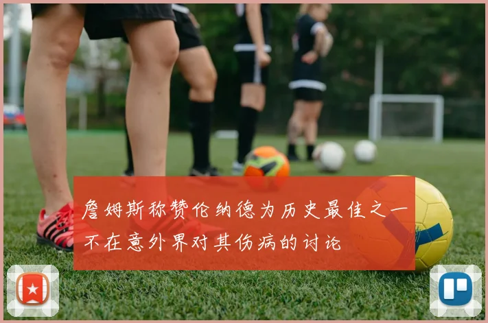 詹姆斯称赞伦纳德为历史最佳之一不在意外界对其伤病的讨论