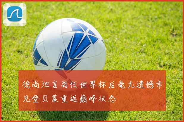 德尚坦言离任世界杯后毫无遗憾幸见登贝莱重返巅峰状态