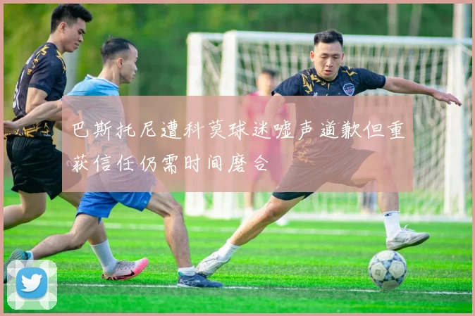 巴斯托尼遭科莫球迷嘘声道歉但重获信任仍需时间磨合