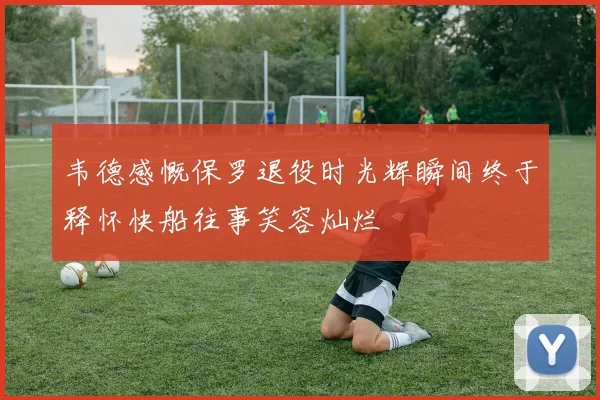 韦德感慨保罗退役时光辉瞬间终于释怀快船往事笑容灿烂
