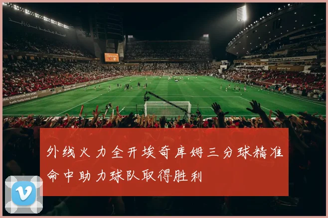 外线火力全开埃奇库姆三分球精准命中助力球队取得胜利