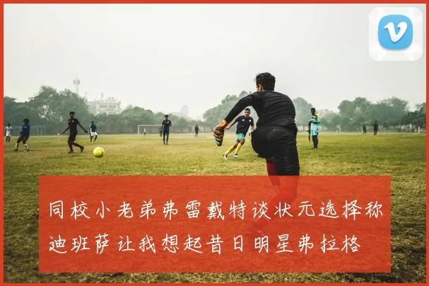 同校小老弟弗雷戴特谈状元选择称迪班萨让我想起昔日明星弗拉格