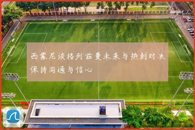 西蒙尼谈格列兹曼未来与热刺对决保持沟通与信心