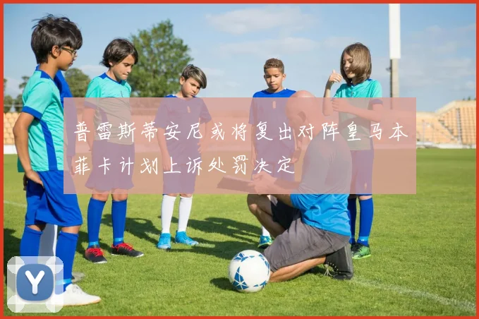普雷斯蒂安尼或将复出对阵皇马本菲卡计划上诉处罚决定