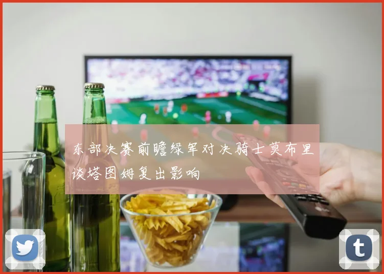 东部决赛前瞻绿军对决骑士莫布里谈塔图姆复出影响