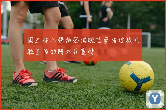 国王杯八强抽签揭晓巴萨将迎战刚胜皇马的阿尔瓦塞特