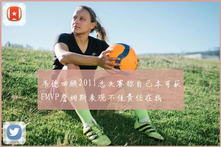 韦德回顾2011总决赛称自己本可获FMVP詹姆斯表现不佳责任在我