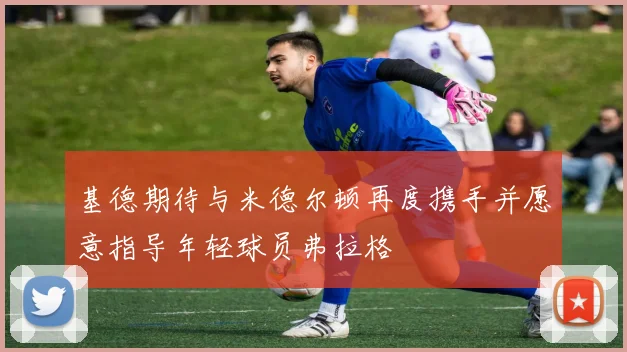基德期待与米德尔顿再度携手并愿意指导年轻球员弗拉格