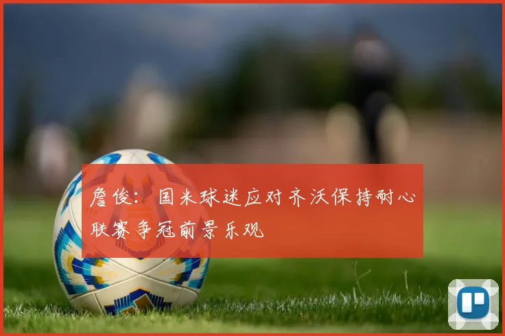 詹俊：国米球迷应对齐沃保持耐心联赛争冠前景乐观