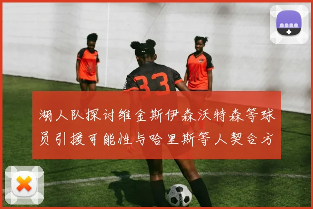 湖人队探讨维金斯伊森沃特森等球员引援可能性与哈里斯等人契合方向