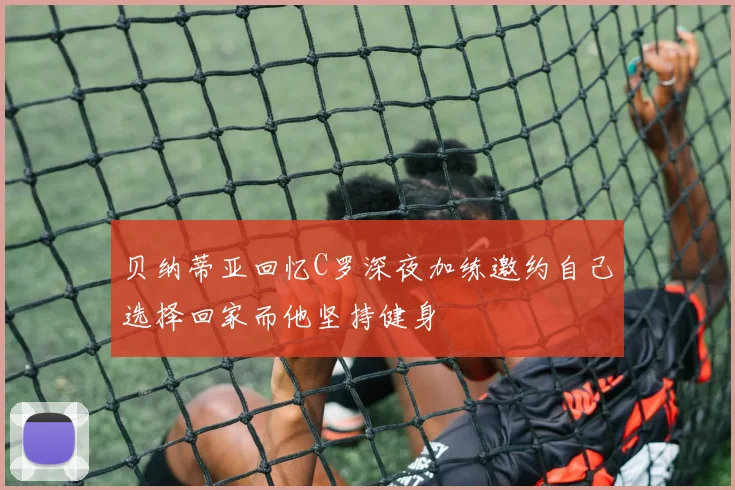 贝纳蒂亚回忆C罗深夜加练邀约自己选择回家而他坚持健身