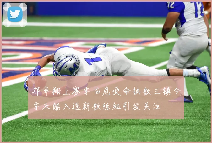 邓卓翔上赛季临危受命执教三镇今季未能入选新教练组引发关注